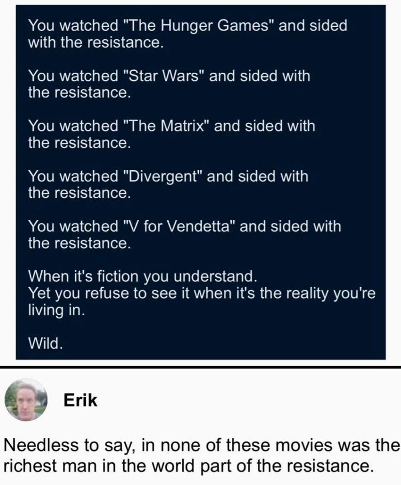 You watched "The Hunger Games" and sided
with the resistance. You watched "Star Wars" and sided with
the resistance. You watched "The Matrix" and sided with
the resistance. You watched "Divergent" and sided with
the resistance. You watched "V for Vendetta" and sided with
the resistance.
When it's fiction you understand. Yet you refuse to see it when it's the reality you're
living in.
Wild.
Needless to say, in none of these movies was the
richest man in the world part of the resistance.