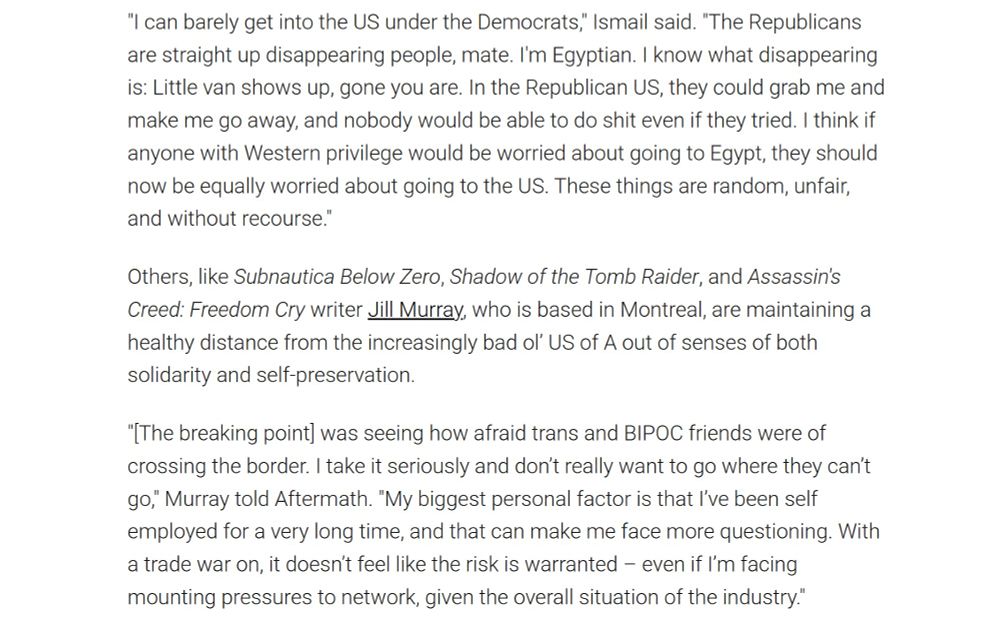 "I can barely get into the US under the Democrats," Ismail said. "The Republicans are straight up disappearing people, mate. I'm Egyptian. I know what disappearing is: Little van shows up, gone you are. In the Republican US, they could grab me and make me go away, and nobody would be able to do shit even if they tried. I think if anyone with Western privilege would be worried about going to Egypt, they should now be equally worried about going to the US. These things are random, unfair, and without recourse."

Others, like Subnautica Below Zero, Shadow of the Tomb Raider, and Assassin's Creed: Freedom Cry writer Jill Murray, who is based in Montreal, are maintaining a healthy distance from the increasingly bad ol’ US of A out of senses of both solidarity and self-preservation.

"[The breaking point] was seeing how afraid trans and BIPOC friends were of crossing the border. I take it seriously and don’t really want to go where they can’t go," Murray told Aftermath. "My biggest personal factor is that I’ve been self employed for a very long time, and that can make me face more questioning. With a trade war on, it doesn’t feel like the risk is warranted – even if I’m facing mounting pressures to network, given the overall situation of the industry." 