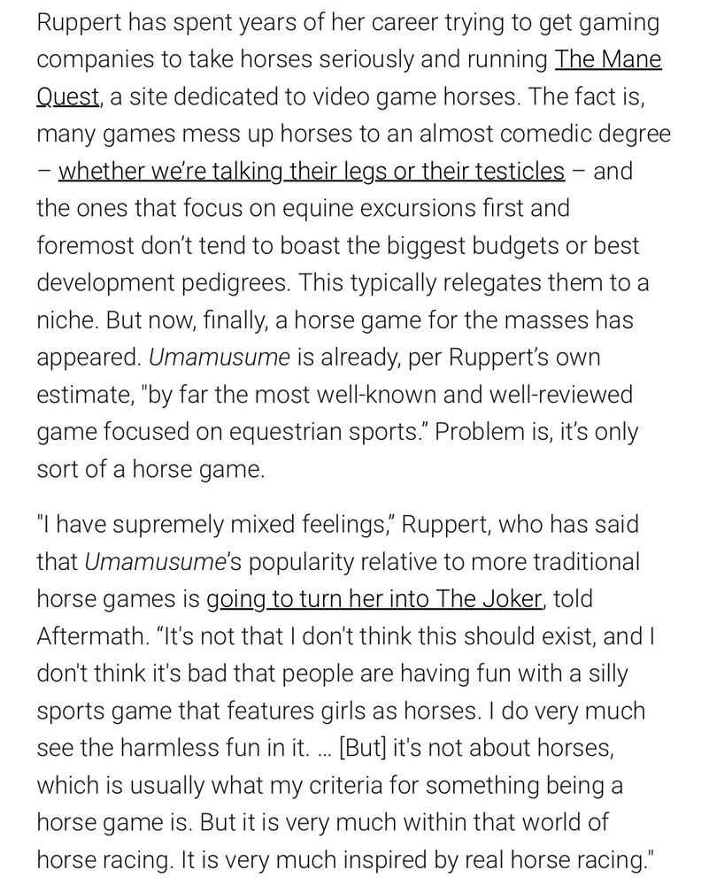 Ruppert has spent years of her career trying to get gaming companies to take horses seriously and running The Mane Quest, a site dedicated to video game horses. The fact is, many games mess up horses to an almost comedic degree – whether we’re talking their legs or their testicles – and the ones that focus on equine excursions first and foremost don’t tend to boast the biggest budgets or best development pedigrees. This typically relegates them to a niche. But now, finally, a horse game for the masses has appeared. Umamusume is already, per Ruppert’s own estimate, "by far the most well-known and well-reviewed game focused on equestrian sports.” Problem is, it’s only sort of a horse game.

"I have supremely mixed feelings,” Ruppert, who has said that Umamusume’s popularity relative to more traditional horse games is going to turn her into The Joker, told Aftermath. “It's not that I don't think this should exist, and I don't think it's bad that people are having fun with a silly sports game that features girls as horses. I do very much see the harmless fun in it. … [But] it's not about horses, which is usually what my criteria for something being a horse game is. But it is very much within that world of horse racing. It is very much inspired by real horse racing." 