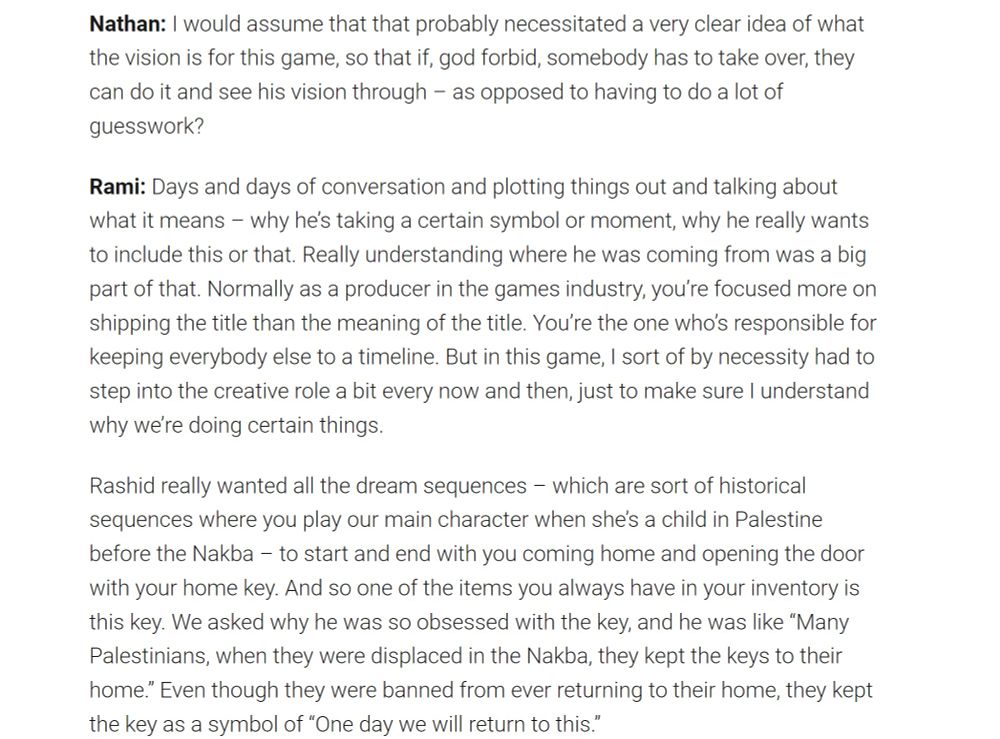 Nathan: I would assume that that probably necessitated a very clear idea of what the vision is for this game, so that if, god forbid, somebody has to take over, they can do it and see his vision through – as opposed to having to do a lot of guesswork?

Rami: Days and days of conversation and plotting things out and talking about what it means – why he’s taking a certain symbol or moment, why he really wants to include this or that. Really understanding where he was coming from was a big part of that. Normally as a producer in the games industry, you’re focused more on shipping the title than the meaning of the title. You’re the one who’s responsible for keeping everybody else to a timeline. But in this game, I sort of by necessity had to step into the creative role a bit every now and then, just to make sure I understand why we’re doing certain things. 

Rashid really wanted all the dream sequences – which are sort of historical sequences where you play our main character when she’s a child in Palestine before the Nakba – to start and end with you coming home and opening the door with your home key. And so one of the items you always have in your inventory is this key. We asked why he was so obsessed with the key, and he was like “Many Palestinians, when they were displaced in the Nakba, they kept the keys to their home.” Even though they were banned from ever returning to their home, they kept the key as a symbol of “One day we will return to this.” 