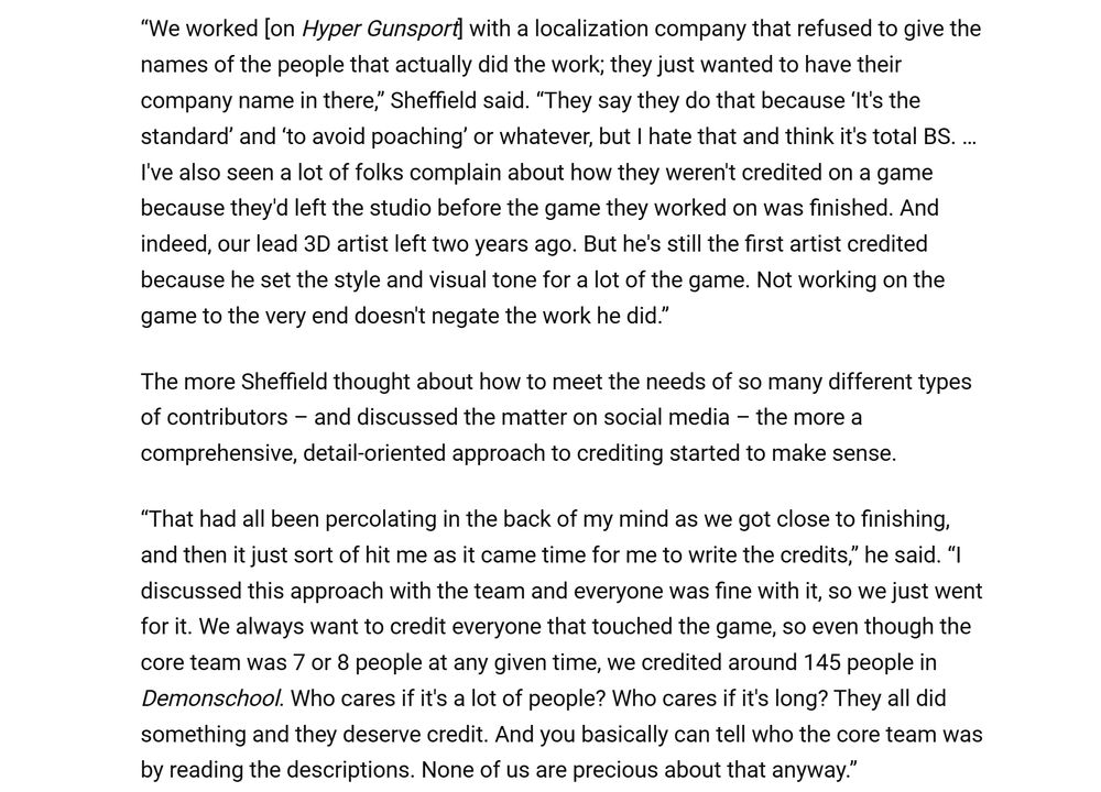 “We worked [on Hyper Gunsport] with a localization company that refused to give the names of the people that actually did the work; they just wanted to have their company name in there,” Sheffield said. “They say they do that because ‘It's the standard’ and ‘to avoid poaching’ or whatever, but I hate that and think it's total BS. … I've also seen a lot of folks complain about how they weren't credited on a game because they'd left the studio before the game they worked on was finished. And indeed, our lead 3D artist left two years ago. But he's still the first artist credited because he set the style and visual tone for a lot of the game. Not working on the game to the very end doesn't negate the work he did.”

The more Sheffield thought about how to meet the needs of so many different types of contributors – and discussed the matter on social media – the more a comprehensive, detail-oriented approach to crediting started to make sense.

“That had all been percolating in the back of my mind as we got close to finishing, and then it just sort of hit me as it came time for me to write the credits,” he said. “I discussed this approach with the team and everyone was fine with it, so we just went for it. We always want to credit everyone that touched the game, so even though the core team was 7 or 8 people at any given time, we credited around 145 people in Demonschool. Who cares if it's a lot of people? Who cares if it's long? They all did something and they deserve credit. And you basically can tell who the core team was by reading the descriptions. None of us are precious about that anyway.”