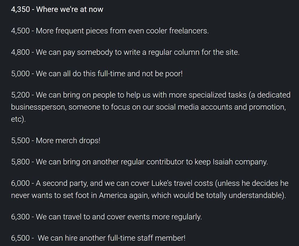 4,350 - Where we're at now

4,500 - More frequent pieces from even cooler freelancers.

4,800 - We can pay somebody to write a regular column for the site.

5,000 - We can all do this full-time and not be poor!

5,200 - We can bring on people to help us with more specialized tasks (a dedicated businessperson, someone to focus on our social media accounts and promotion, etc).

5,500 - More merch drops!

5,800 - We can bring on another regular contributor to keep Isaiah company.

6,000 - A second party, and we can cover Luke’s travel costs (unless he decides he never wants to set foot in America again, which would be totally understandable).

6,300 - We can travel to and cover events more regularly. 

6,500 -  We can hire another full-time staff member!