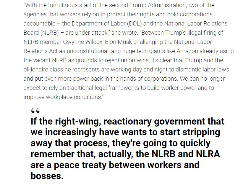 "With the tumultuous start of the second Trump Administration, two of the agencies that workers rely on to protect their rights and hold corporations accountable – the Department of Labor (DOL) and the National Labor Relations Board (NLRB) – are under attack,” she wrote. “Between Trump’s illegal firing of NLRB member Gwynne Wilcox, Elon Musk challenging the National Labor Relations Act as unconstitutional, and huge tech giants like Amazon already using the vacant NLRB as grounds to reject union wins, it’s clear that Trump and the billionaire class he represents are working day and night to dismantle labor laws and put even more power back in the hands of corporations. We can no longer expect to rely on traditional legal frameworks to build worker power and to improve workplace conditions.”

If the right-wing, reactionary government that we increasingly have wants to start stripping away that process, they're going to quickly remember that, actually, the NLRB and NLRA are a peace treaty between workers and bosses.
