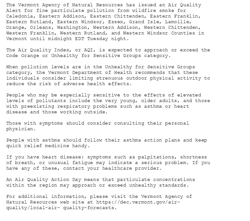 The Vermont Agency of Natural Resources has issued an Air Quality
Alert for fine particulate pollution from wildfire smoke for
Caledonia, Eastern Addison, Eastern Chittenden, Eastern Franklin,
Eastern Rutland, Eastern Windsor, Essex, Grand Isle, Lamoille,
Orange, Orleans, Washington, Western Addison, Western Chittenden,
Western Franklin, Western Rutland, and Western Windsor Counties in
Vermont until midnight EDT Tuesday night.

The Air Quality Index, or AQI, is expected to approach or exceed the
Code Orange or Unhealthy for Sensitive Groups category.

When pollution levels are in the Unhealthy for Sensitive Groups
category, the Vermont Department of Health recommends that these
individuals consider limiting strenuous outdoor physical activity to
reduce the risk of adverse health effects.

People who may be especially sensitive to the effects of elevated
levels of pollutants include the very young, older adults, and those
with preexisting respiratory problems such as asthma or heart
disease and those working outside.

Those with symptoms should consider consulting their personal
physician.

People with asthma should follow their asthma action plans and keep
quick relief medicine handy.

If you have heart disease: symptoms such as palpitations, shortness
of breath, or unusual fatigue may indicate a serious problem. If you
have any of these, contact your healthcare provider.

An Air Quality Action Day means that particulate concentrations
within the region may approach or exceed unhealthy standards.

For additional information, please visit the Vermont Agency of
Natural Resources web site at https://dec.vermont.gov/air-
quality/local-air- quality-forecasts.