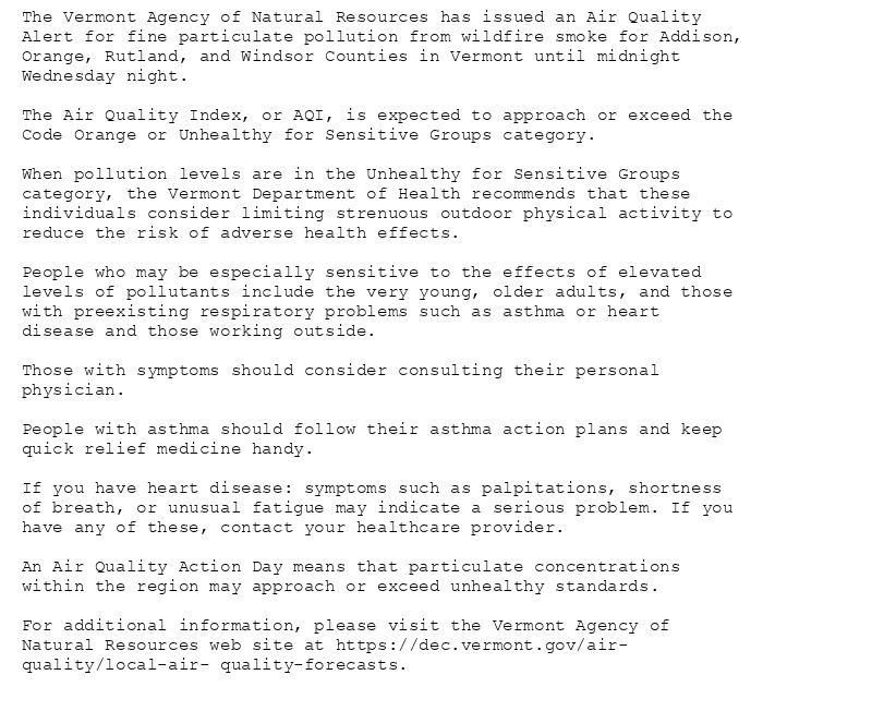 The Vermont Agency of Natural Resources has issued an Air Quality
Alert for fine particulate pollution from wildfire smoke for Addison,
Orange, Rutland, and Windsor Counties in Vermont until midnight
Wednesday night.

The Air Quality Index, or AQI, is expected to approach or exceed the
Code Orange or Unhealthy for Sensitive Groups category.

When pollution levels are in the Unhealthy for Sensitive Groups
category, the Vermont Department of Health recommends that these
individuals consider limiting strenuous outdoor physical activity to
reduce the risk of adverse health effects.

People who may be especially sensitive to the effects of elevated
levels of pollutants include the very young, older adults, and those
with preexisting respiratory problems such as asthma or heart
disease and those working outside.

Those with symptoms should consider consulting their personal
physician.

People with asthma should follow their asthma action plans and keep
quick relief medicine handy.

If you have heart disease: symptoms such as palpitations, shortness
of breath, or unusual fatigue may indicate a serious problem. If you
have any of these, contact your healthcare provider.

An Air Quality Action Day means that particulate concentrations
within the region may approach or exceed unhealthy standards.

For additional information, please visit the Vermont Agency of
Natural Resources web site at https://dec.vermont.gov/air-
quality/local-air- quality-forecasts.