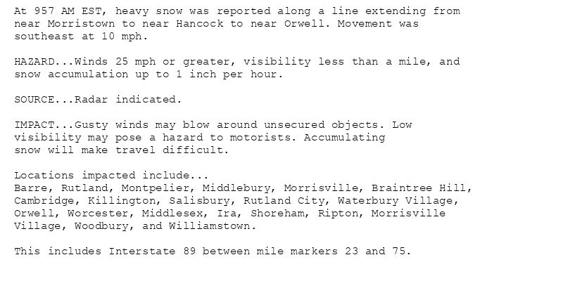 At 957 AM EST, heavy snow was reported along a line extending from
near Morristown to near Hancock to near Orwell. Movement was
southeast at 10 mph.

HAZARD...Winds 25 mph or greater, visibility less than a mile, and
snow accumulation up to 1 inch per hour.

SOURCE...Radar indicated.

IMPACT...Gusty winds may blow around unsecured objects. Low
visibility may pose a hazard to motorists. Accumulating
snow will make travel difficult.

Locations impacted include...
Barre, Rutland, Montpelier, Middlebury, Morrisville, Braintree Hill,
Cambridge, Killington, Salisbury, Rutland City, Waterbury Village,
Orwell, Worcester, Middlesex, Ira, Shoreham, Ripton, Morrisville
Village, Woodbury, and Williamstown.

This includes Interstate 89 between mile markers 23 and 75.