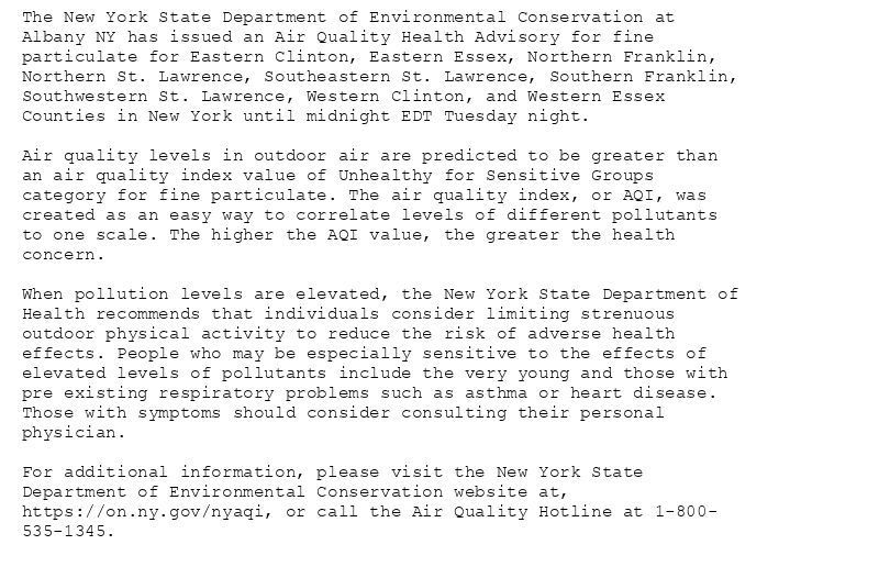 The New York State Department of Environmental Conservation at
Albany NY has issued an Air Quality Health Advisory for fine
particulate for Eastern Clinton, Eastern Essex, Northern Franklin,
Northern St. Lawrence, Southeastern St. Lawrence, Southern Franklin,
Southwestern St. Lawrence, Western Clinton, and Western Essex
Counties in New York until midnight EDT Tuesday night.

Air quality levels in outdoor air are predicted to be greater than
an air quality index value of Unhealthy for Sensitive Groups
category for fine particulate. The air quality index, or AQI, was
created as an easy way to correlate levels of different pollutants
to one scale. The higher the AQI value, the greater the health
concern.

When pollution levels are elevated, the New York State Department of
Health recommends that individuals consider limiting strenuous
outdoor physical activity to reduce the risk of adverse health
effects. People who may be especially sensitive to the effects of
elevated levels of pollutants include the very young and those with
pre existing respiratory problems such as asthma or heart disease.
Those with symptoms should consider consulting their personal
physician.

For additional information, please visit the New York State
Department of Environmental Conservation website at,
https://on.ny.gov/nyaqi, or call the Air Quality Hotline at 1-800-
535-1345.