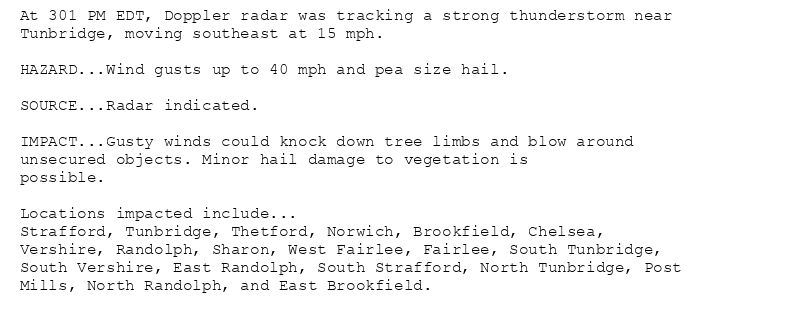 At 301 PM EDT, Doppler radar was tracking a strong thunderstorm near
Tunbridge, moving southeast at 15 mph.

HAZARD...Wind gusts up to 40 mph and pea size hail.

SOURCE...Radar indicated.

IMPACT...Gusty winds could knock down tree limbs and blow around
unsecured objects. Minor hail damage to vegetation is
possible.

Locations impacted include...
Strafford, Tunbridge, Thetford, Norwich, Brookfield, Chelsea,
Vershire, Randolph, Sharon, West Fairlee, Fairlee, South Tunbridge,
South Vershire, East Randolph, South Strafford, North Tunbridge, Post
Mills, North Randolph, and East Brookfield.