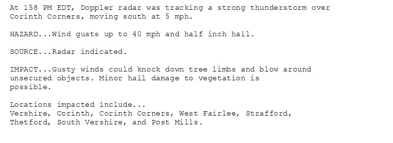 At 158 PM EDT, Doppler radar was tracking a strong thunderstorm over
Corinth Corners, moving south at 5 mph.

HAZARD...Wind gusts up to 40 mph and half inch hail.

SOURCE...Radar indicated.

IMPACT...Gusty winds could knock down tree limbs and blow around
unsecured objects. Minor hail damage to vegetation is
possible.

Locations impacted include...
Vershire, Corinth, Corinth Corners, West Fairlee, Strafford,
Thetford, South Vershire, and Post Mills.