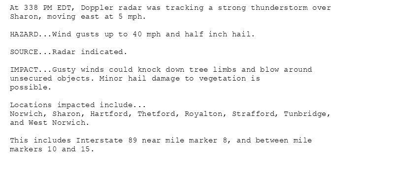 At 338 PM EDT, Doppler radar was tracking a strong thunderstorm over
Sharon, moving east at 5 mph.

HAZARD...Wind gusts up to 40 mph and half inch hail.

SOURCE...Radar indicated.

IMPACT...Gusty winds could knock down tree limbs and blow around
unsecured objects. Minor hail damage to vegetation is
possible.

Locations impacted include...
Norwich, Sharon, Hartford, Thetford, Royalton, Strafford, Tunbridge,
and West Norwich.

This includes Interstate 89 near mile marker 8, and between mile
markers 10 and 15.