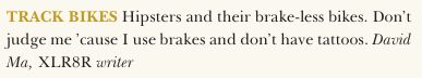 Clipping from XLR8R magazine. It says: "TRACK BIKES Hipsters and their brake-less bikes. Don't judge me 'cause I use brakes and don't have tattoos." 