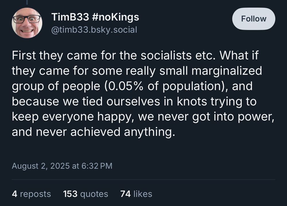 "TimB33 #noKings":

First they came for the socialists etc. What if they came for some really small marginalized group of people (0.05% of population), and because we tied ourselves in knots trying to keep everyone happy, we never got into power, and never achieved anything.