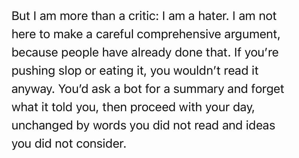 But I am more than a critic: I am a hater. I am not here to make a careful comprehensive argument, because people have already done that. If you’re pushing slop or eating it, you wouldn’t read it anyway. You’d ask a bot for a summary and forget what it told you, then proceed with your day, unchanged by words you did not read and ideas you did not consider.
