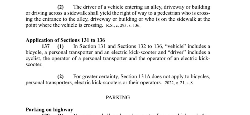 A section of the motor vehicle act, specific to the road rules on stopping and yielding. 


Application of Sections 131 to 136
137 (1)
In Section 131 and Sections 132 to 136, "vehicle" includes a
bicycle, a personal transporter and an electric kick-scooter and "driver" includes a cyclist, the operator of a personal transporter and the operator of an electric kick-scooter.
(2)
For greater certainty, Section 131A does not apply to bicycles,
personal transporters, electric kick-scooters or their operators. 2022, c. 21, s. 8