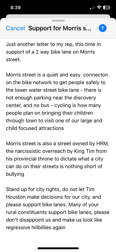 8:39
• ₴ 26
Cancel Support for Morris s...
Just another letter to my rep, this time in support of a 2 way bike lane on Morris street.
Morris street is a quiet and easy connecton on the bike network to get people safely to the lower water street bike lane - there is not enough parking near the discovery center, and no bus - cycling is how many people plan on bringing their children through town to visit one of our large and child focused attractions
Morris street is also a street owned by HRM, the narcissistic overreach by King Tim from his provincial throne to dictate what a city can do on their streets is nothing short of bullying
Stand up for city rights, do not let Tim Houston make decisions for our city, and please support bike lanes. Many of your rural constituents support bike lanes, please don't disappoint us and make us look like regressive hillbillies again