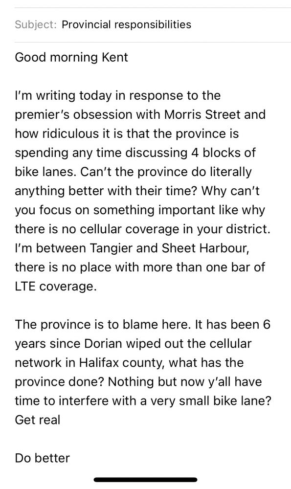 Subject: Provincial responsibilities
Good morning Kent
I'm writing today in response to the premier's obsession with Morris Street and how ridiculous it is that the province is spending any time discussing 4 blocks of bike lanes. Can't the province do literally anything better with their time? Why can't you focus on something important like why there is no cellular coverage in your district.
I'm between Tangier and Sheet Harbour, there is no place with more than one bar of LTE coverage.
The province is to blame here. It has been 6 years since Dorian wiped out the cellular network in Halifax county, what has the province done? Nothing but now y'all have time to interfere with a very small bike lane?
Get real
Do better