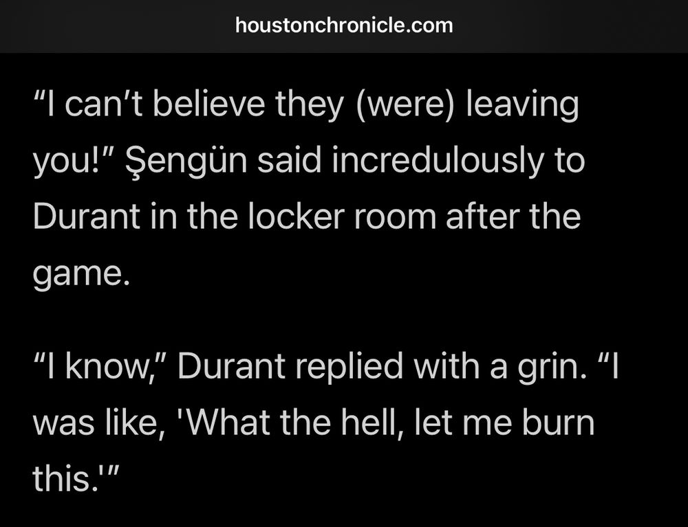 "I can't believe they (were) leaving you!" Sengün said incredulously to Durant in the locker room after the
game.
"I know," Durant replied with a grin. "I was like, 'What the hell, let me burn this.'"