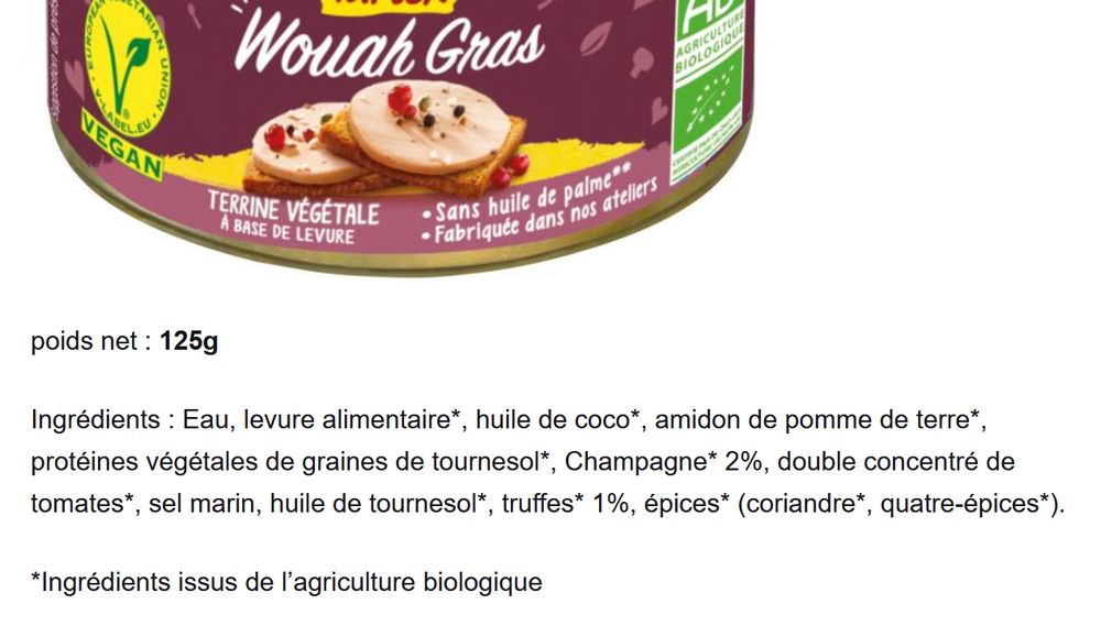 wouah-gras : Ingrédients : Eau, levure alimentaire*, huile de coco*, amidon de pomme de terre*, protéines végétales de graines de tournesol*, Champagne* 2%, double concentré de tomates*, sel marin, huile de tournesol*, truffes* 1%, épices* (coriandre*, quatre-épices*).