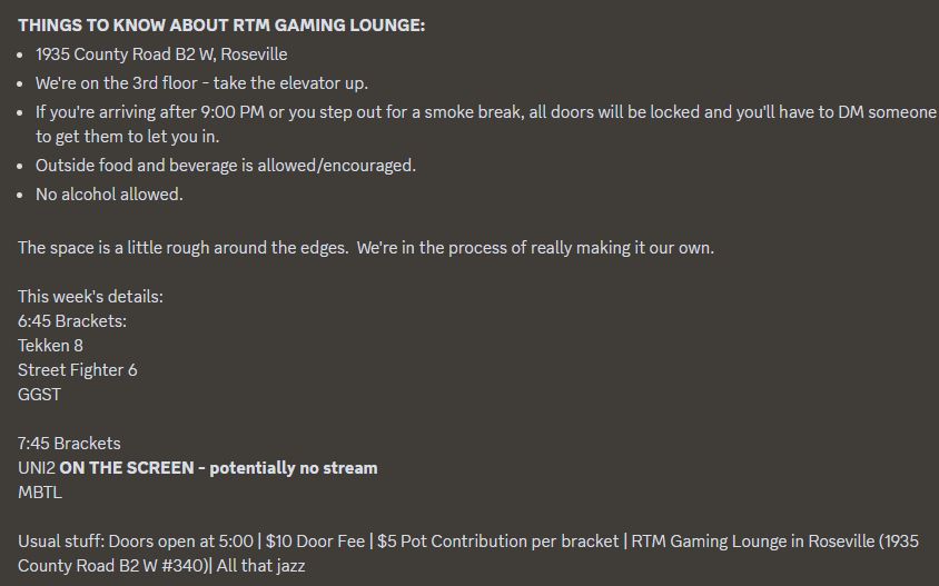 THINGS TO KNOW ABOUT RTM GAMING LOUNGE:
1935 County Road B2 W, Roseville
We're on the 3rd floor - take the elevator up.
If you're arriving after 9:00 PM or you step out for a smoke break, all doors will be locked and you'll have to DM someone to get them to let you in.
Outside food and beverage is allowed/encouraged.
No alcohol allowed.

The space is a little rough around the edges.  We're in the process of really making it our own.

This week's details:
6:45 Brackets:
Tekken 8
Street Fighter 6
GGST

7:45 Brackets
UNI2 ON THE SCREEN - potentially no stream
MBTL

Usual stuff: Doors open at 5:00 | $10 Door Fee | $5 Pot Contribution per bracket | RTM Gaming Lounge in Roseville (1935 County Road B2 W #340)| All that jazz