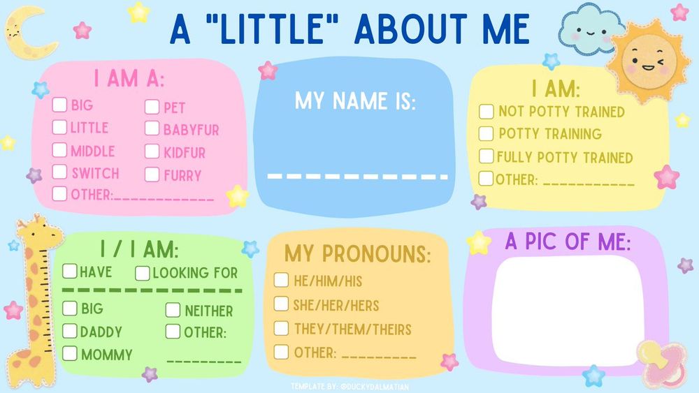 BLANK A "LITTLE" ABOUT ME CHART. TELL ME WHO YOU ARE (LITTLE/BIG,ETC),YOUR ONLINE NAME, POTTY STATUS, LOOKING FOR (FRIENDS,DADDY,BIG,LITTLE), PRONOUNS, AND PIC OF FURSONA OR IF YOU FEEL LIKE IT YOURSELF!