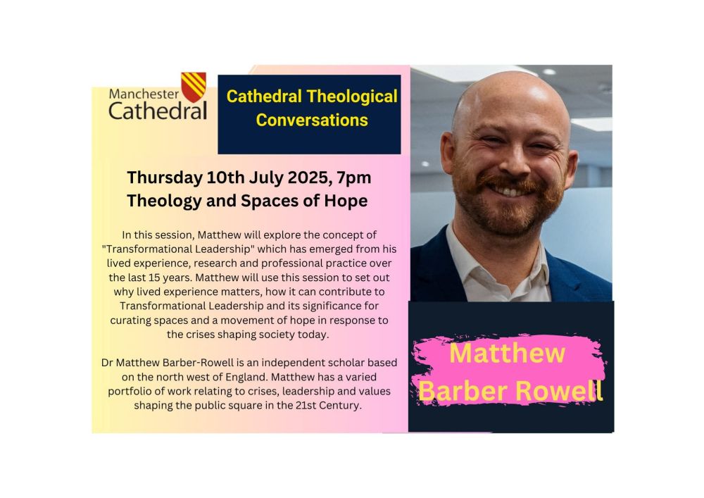 Manchester Cathedral

Cathedral Theological Conversations

Thursday 10th July 2025, 7pm Theology and Spaces of Hope

In this session, Matthew will explore the concept of "Transformational Leadership" which has emerged from his lived experience, research and professional practice over the last 15 years. Matthew will use this session to set out why lived experience matters, how it can contribute to Transformational Leadership and its significance for curating spaces and a movement of hope in response to the crises shaping society today.

Dr Matthew Barber-Rowell is an independent scholar based on the north west of England. Matthew has a varied portfolio of work relating to crises, leadership and values shaping the public square in the 21st Century.

Matthew Barber Rowell