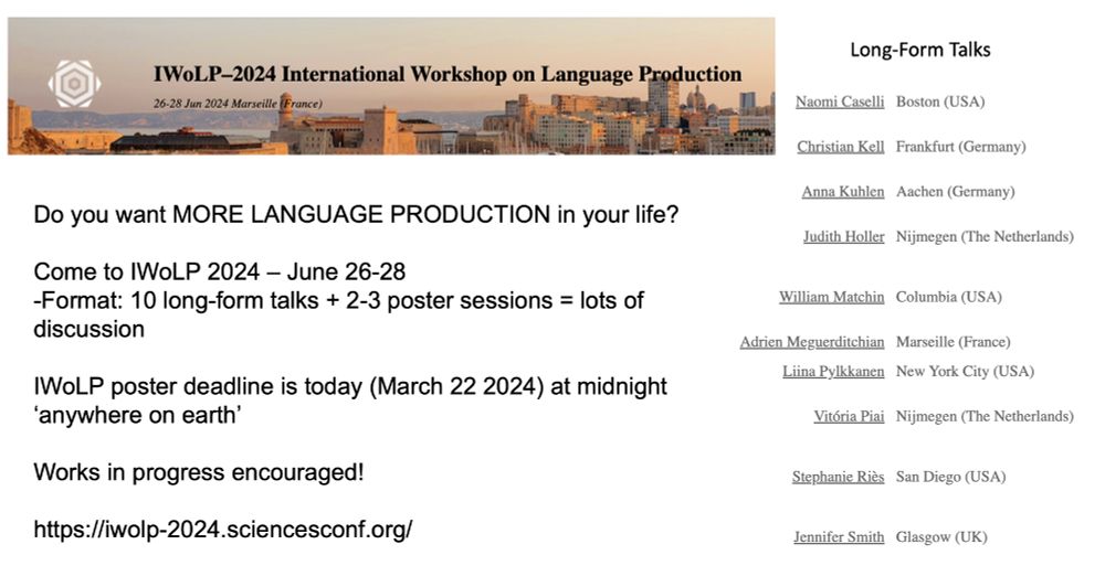 Do you want MORE LANGUAGE PRODUCTION in your life?

Come to IWoLP 2024 – June 26-28
-Format: 10 long-form talks + 2-3 poster sessions = lots of discussion

IWoLP poster deadline is today (March 22 2024) at midnight ‘anywhere on earth’
Works in progress encouraged!

https://iwolp-2024.sciencesconf.org/

Presenters: Naomi Caselli--Boston (USA)
Christian Kell --Frankfurt (Germany)
Anna Kuhlen--Aachen (Germany)
Judith Holler--Nijmegen (The Netherlands)
William Matchin --Columbia (USA)
Adrien Meguerditchian--Marseille (France)
Liina Pylkkanen--New York City (USA)
Vitória Piai --Nijmegen (The Netherlands)
Stephanie Riès --San Diego (USA)
Jennifer Smith --Glasgow (UK)