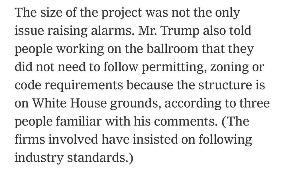 The size of the project was not the only issue raising alarms. Mr. Trump also told people working on the ballroom that they did not need to follow permitting, zoning or code requirements because the structure is on White House grounds, according to three people familiar with his comments. (The firms involved have insisted on following industry standards.)