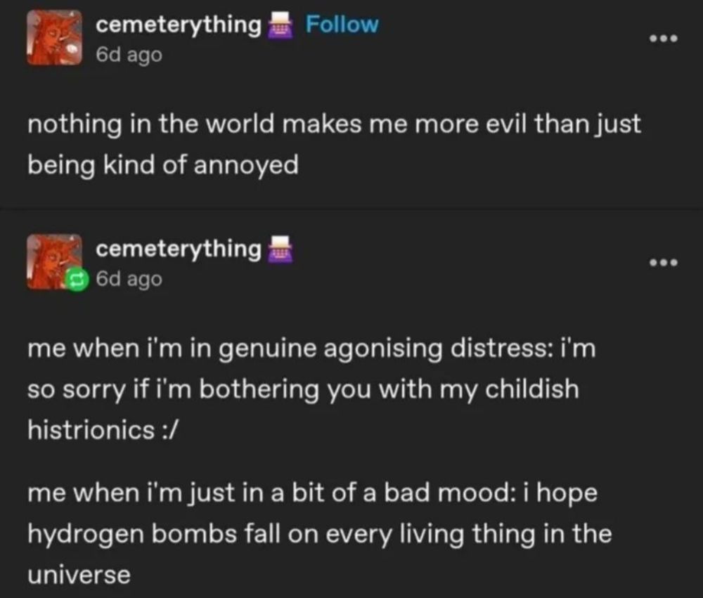 a screenshot of a tumblr post by user cemeterything. it reads "nothing in the world makes me more evil than just being kind of annoyed." they reblogged their own post and added "me when i'm in genuine agonising distress: i'm so sorry if i'm bothering you with my childish histrionics. me when i'm just in a bit of a bad mood: i hope hydrogen bombs fall on every living thing in the universe."
