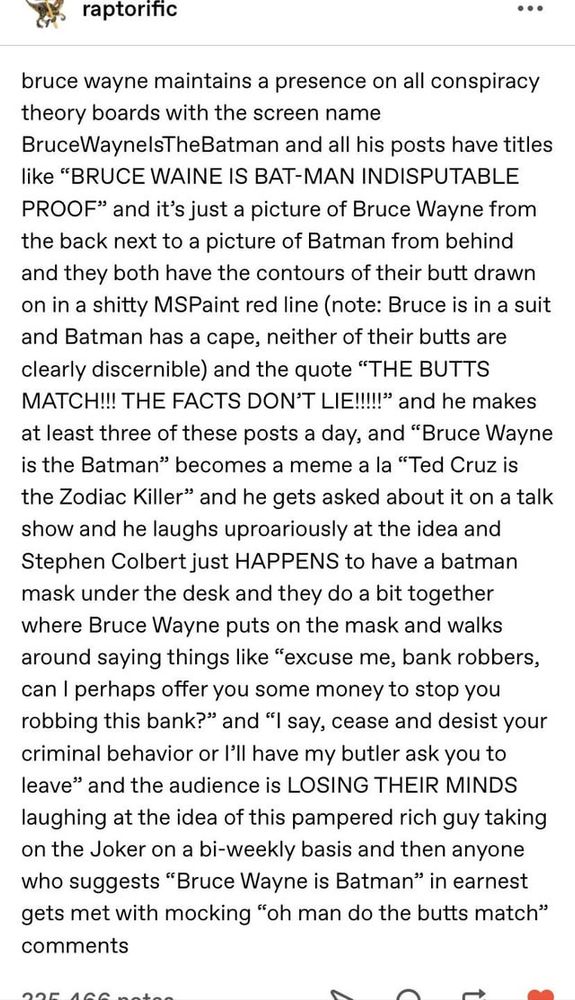 Reddit post by raptorific that reads,

bruce wayne maintains a presence on all conspiracy theory boards with the screen name BruceWayneIsTheBatman and all his posts have titles like “BRUCE WAINE IS BAT-MAN INDISPUTABLE PROOF” and it’s just a picture of Bruce Wayne from the back next to a picture of Batman from behind and they both have the contours of their butt drawn on in a shitty MSPaint red line (note: Bruce is in a suit and Batman has a cape, neither of their butts are clearly discernible) and the quote “THE BUTTS MATCH!!! THE FACTS DON’T LIE!!!!!” and he makes at least three of these posts a day, and “Bruce Wayne is the Batman” becomes a meme a la “Ted Cruz is the Zodiac Killer” and he gets asked about it on a talk show and he laughs uproariously at the idea and Stephen Colbert just HAPPENS to have a batman mask under the desk and they do a bit together where Bruce Wayne puts on the mask and walks around saying things like “excuse me, bank robbers, can I perhaps offer you some money to stop you robbing this bank?” and “I say, cease and desist your criminal behavior or I’ll have my butler ask you to leave” and the audience is LOSING THEIR MINDS laughing at the idea of this pampered rich guy taking on the Joker on a bi-weekly basis and then anyone who suggests “Bruce Wayne is Batman” in earnest gets met with mocking “oh man do the butts match” comments