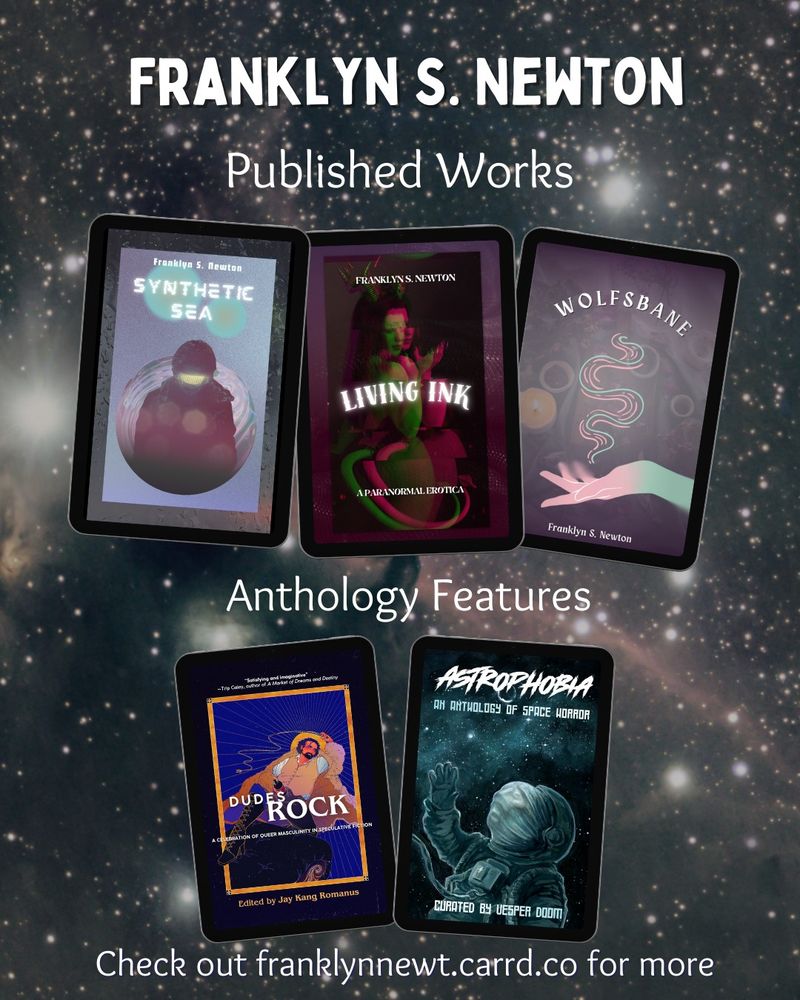 Franklyn S Newton, published works including synthetic Sea, living ink, and Wolfsbane. Anthology features include dudes rock and Astrophobia. Check out franklynnewt.carrd.co