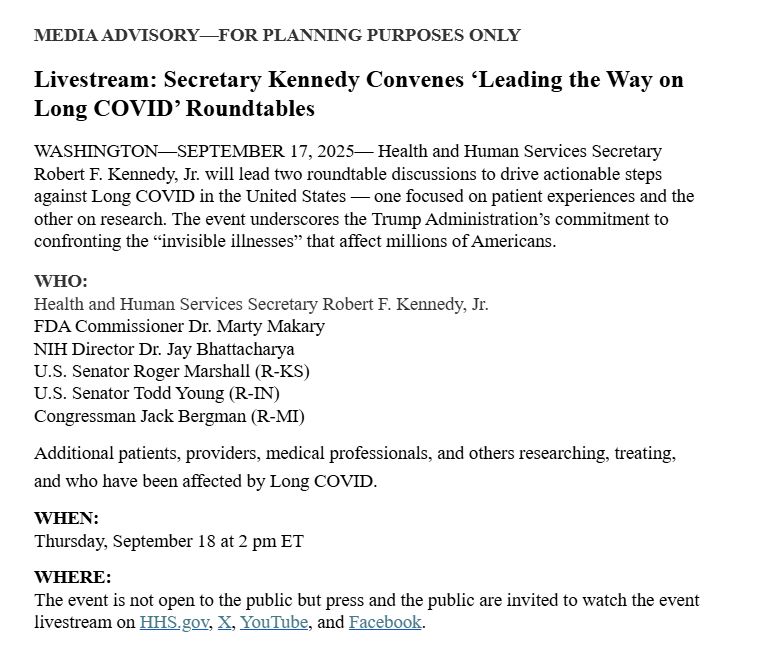 Screenshot of text:
MEDIA ADVISORY—FOR PLANNING PURPOSES ONLY

 

Livestream: Secretary Kennedy Convenes ‘Leading the Way on Long COVID’ Roundtables

 

WASHINGTON—SEPTEMBER 17, 2025— Health and Human Services Secretary Robert F. Kennedy, Jr. will lead two roundtable discussions to drive actionable steps against Long COVID in the United States — one focused on patient experiences and the other on research. The event underscores the Trump Administration’s commitment to confronting the “invisible illnesses” that affect millions of Americans.

 

WHO: 

Health and Human Services Secretary Robert F. Kennedy, Jr.

FDA Commissioner Dr. Marty Makary

NIH Director Dr. Jay Bhattacharya

U.S. Senator Roger Marshall (R-KS)

U.S. Senator Todd Young (R-IN)

Congressman Jack Bergman (R-MI) 

Additional patients, providers, medical professionals, and others researching, treating, and who have been affected by Long COVID.

WHEN:

Thursday, September 18 at 2 pm ET

 

WHERE:

The event is not open to the public but press and the public are invited to watch the event livestream on HHS.gov, X, YouTube, and Facebook. 