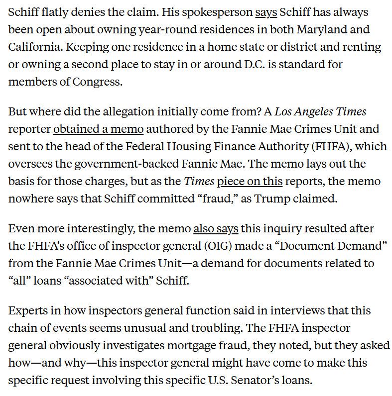 Schiff flatly denies the claim. His spokesperson says Schiff has always been open about owning year-round residences in both Maryland and California. Keeping one residence in a home state or district and renting or owning a second place to stay in or around D.C. is standard for members of Congress.

But where did the allegation initially come from? A Los Angeles Times reporter obtained a memo authored by the Fannie Mae Crimes Unit and sent to the head of the Federal Housing Finance Authority (FHFA), which oversees the government-backed Fannie Mae. The memo lays out the basis for those charges, but as the Times piece on this reports, the memo nowhere says that Schiff committed “fraud,” as Trump claimed.

Even more interestingly, the memo also says this inquiry resulted after the FHFA’s office of inspector general (OIG) made a “Document Demand” from the Fannie Mae Crimes Unit—a demand for documents related to “all” loans “associated with” Schiff.

Experts in how inspectors general function said in interviews that this chain of events seems unusual and troubling. The FHFA inspector general obviously investigates mortgage fraud, they noted, but they asked how—and why—this inspector general might have come to make this specific request involving this specific U.S. Senator’s loans.