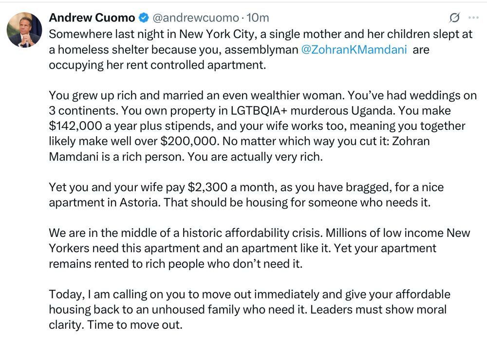 Tweet From 
Andrew Cuomo @andrewcuomo

Somewhere last night in New York City, a single mother and her children slept at a homeless shelter because you, assemblyman @ZohranKMamdani, are occupying her rent-controlled apartment.

You grew up rich and married an even wealthier woman. You’ve had weddings on 3 continents. You own property in LGTBQIA+ murderous Uganda. You make $142,000 a year plus stipends, and your wife works too, meaning you together likely make well over $200,000. No matter which way you cut it: Zohran Mamdani is a rich person. You are actually very rich.

Yet you and your wife pay $2,300 a month, as you have bragged, for a nice apartment in Astoria. That should be housing for someone who needs it.

We are in the middle of a historic affordability crisis. Millions of low-income New Yorkers need this apartment and an apartment like it. Yet your apartment remains rented to rich people who don’t need it.

Today, I am calling on you to move out immediately and give your affordable housing back to an unhoused family who need it. Leaders must show moral clarity. Time to move out.
