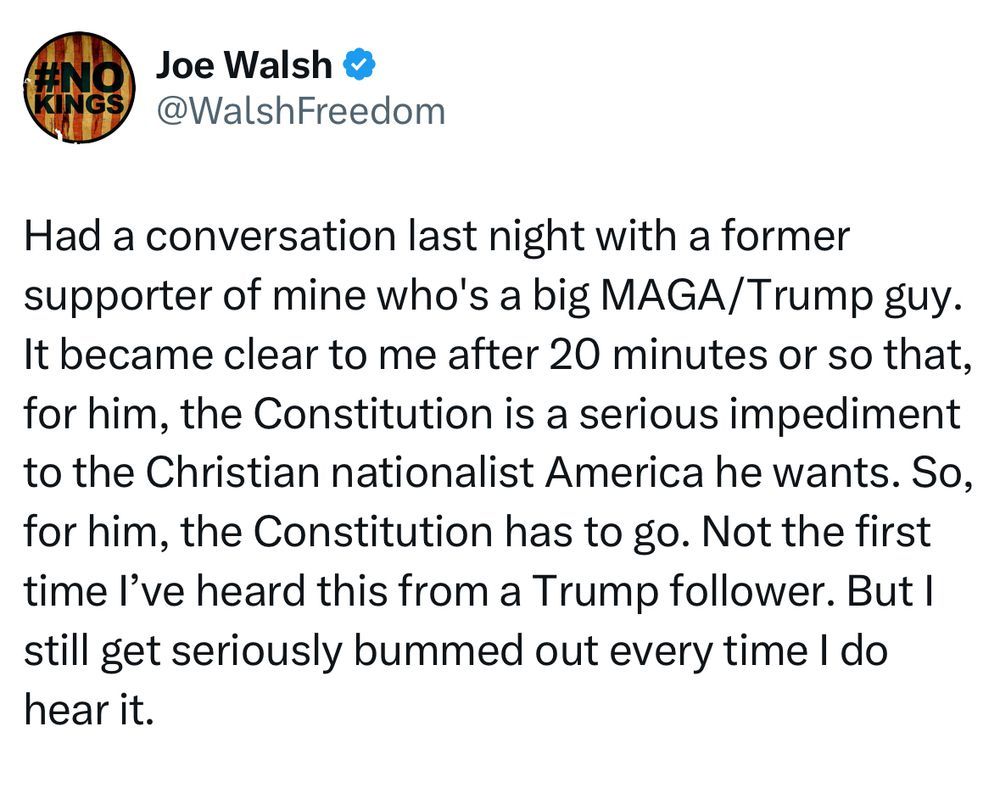 Tweet From: Joe Walsh @WalshFreedom

Had a conversation last night with a former supporter of mine who's a big MAGA/Trump guy. It became clear to me after 20 minutes or so that, for him, the Constitution is a serious impediment to the Christian nationalist America he wants. So, for him, the Constitution has to go. Not the first time I’ve heard this from a Trump follower. But I still get seriously bummed out every time I do hear it.
