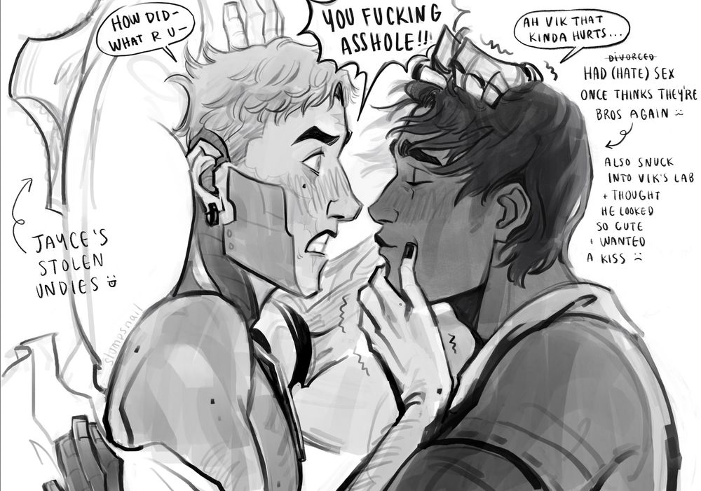 Monochromatic fanart drawing depicting Viktor and Jayce from LoL / Arcane. Their depiction is a fan redesign. Viktor is on the left of the screen, he is in side profile, short hair, looking at Jayce angrily, teeth gritting, and there is a slight blush on his face. He has no mask or clothes on revealing his machine augmentation on his face, neck, and slightly on his left arm but it's barely visible. Viktor's hands are on Jayce's chin pushing him away and pulling his hair. 
Jayce is on the right of the screen, profile view, with slightly longer hair, his eyes are closed and is making a kissing face towards Viktor, his brow is slightly furrowed. His clothes are designed similar to LoL Jayce Giopara's clothes. 
Viktor is laying in bed and Jayce is above him, but the canvas is flipped so they're vertical. Under Viktor's pillow is Jayce's underwear. 
Non-dialogue text: 
(left of Viktor) Jayce's stolen undies :P
(right of Jayce) Had divorce(crossed out) (hate) sex once thinks they're bros again :3 Also snuck into Vik's lab + thought he looked so cute + wanted a kiss :(
Speak bubbles: 
Viktor: How did -, what r u-, you fucking asshole!!!
Jayce: Ah, Vik that kinda hurts...