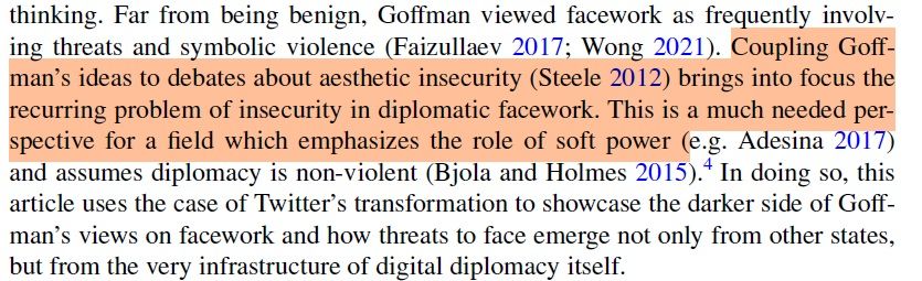Far from being benign, Goffman viewed facework as frequently involving threats and symbolic violence (Faizullaev 2017; Wong 2021).  Coupling Goffman’s ideas to debates about aesthetic insecurity (Steele 2012) brings into focus the recurring problem of insecurity in diplomatic facework.  This is a much needed perspective for a field which emphasizes the role of soft power (e.g. Adesina 2017) and assumes diplomacy is non-violent (Bjola and Holmes 2015)