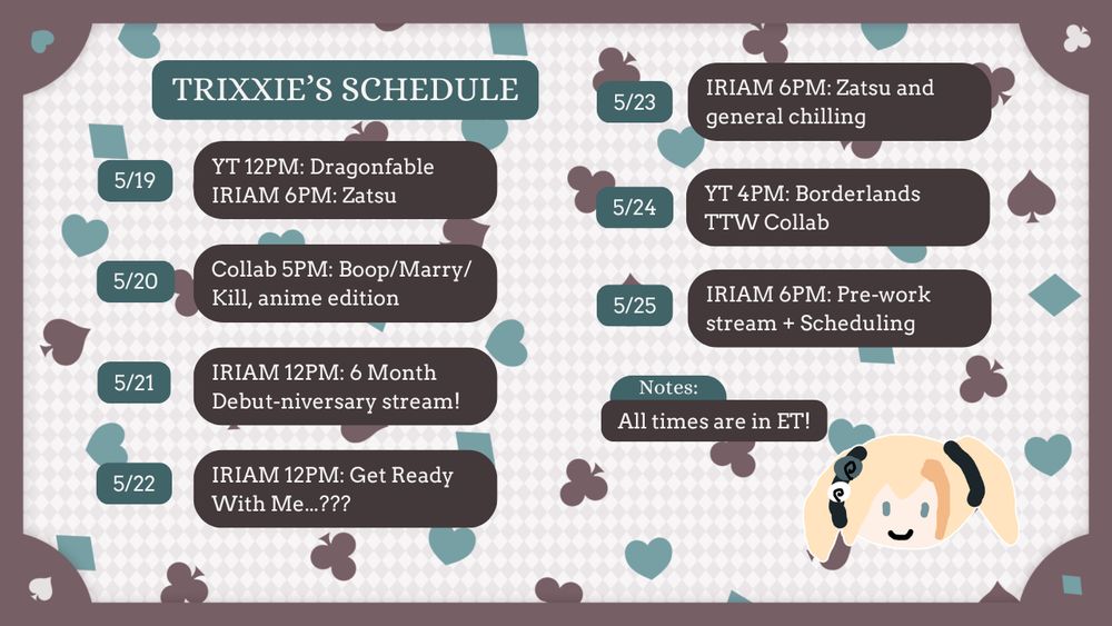 Trixxie's Schedule, all times in ET:
5/19: YouTube 12PM, Dragonfable. IRIAM 6PM, Zatsu
5/20: Collab 5PM: Boop/Marry/Kill, anime edition
5/21: IRIAM 12PM: 6 Month Debut-niverssary stream!
5/22: IRIAM 12PM: Get Ready With Me...???
5/23: IRIAM 6PM, Zatsu and general chilling
5/24: YouTube 4PM, Borderlands TTW Collab
5/25: IRIAM 6PM: Pre-work stream + scheduling