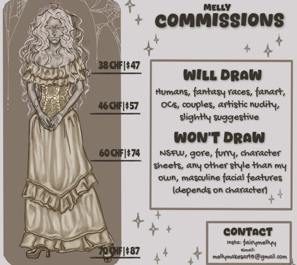 my commission sheet
Will draw: humans, fantasy races, fanart, OCs, couples, artistic nudity, slightly suggestive. Won't draw: nsfw, gore, furry, character sheets, any other style than my own, masculine facial features (depends on character. my contact information: insta: fairymellyy 
Email: mellymakesart8@gmail.com
Prices: 
Bust: $47
Waist up: $57
Half body: $74
Fullbody: $87