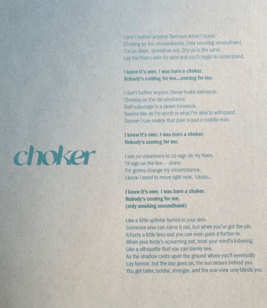 choker by twenty one pilots lyrics 

I don't bother anyone. Nervous when i stand.
Choking on the circumstance. Only smoking secondhand.
Cut us open, spread us out. Dry us in the sand.
Lay the fibers side-by-side and you'll begin to understand.

I know it's over. I was born a choker.
Nobody's coming for me...coming for me.

I don't bother anyone. Never make demands,
Choking on the circumstance.
Self-sabotage is a sweet romance.
Seems like all I'm worth is what I'm able to withstand.
Sooner I can realize that pain is just a middle man.

I know it's over. I was born a choker.
Nobody's coming for me.

I see no volunteers to co-sign on my fears.
I’ll sign on the line - alone.
I'm gonna change my circumstance.
I know I need to move right now, 'cause...

I know it's over. I was born a choker.
Nobody's coming for me. (only smoking secondhand)

Like a little splinter buried in your skin.
Someone else can carve it out, but when you've got the pin, It hurts a little less and you can even push it further in.
When your body's screaming out, trust your mind's listening.
Like a silhouette that you can barely see,
As the shadow casts upon the ground where you'll eventually Lay forever, but the day goes on, the sun moves behind you, You get taller, bolder, stronger, and the rear-view only blinds you.
