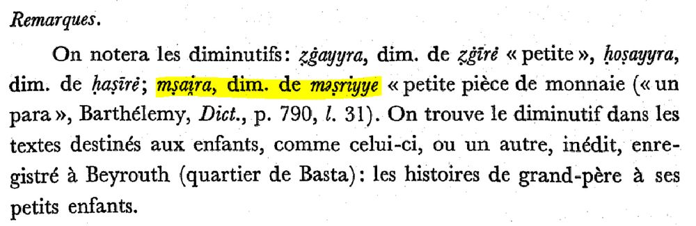 screenshot of book:

Remarques.
On notera les diminutifs: ẓġayyra, dim. de ẓġīrė « petite », ḥoṣayyra, dim. de ḥaṣīrė; mṣai̯ra, dim. de məṣriyye « petite pièce de monnaie (« un para », Barthélemy, Dict., p. 790, l. 31). On trouve le diminutif dans les textes destinés aux enfants, comme celui-ci, ou un autre, inédit, enregistré à Beyrouth (quartier de Basta): les histoires de grand-père à ses petits enfants.