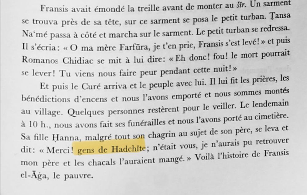 Fransis avait émondé la treille avant de monter au šīr. Un sarment se trouva près de sa tête, sur ce sarment se posa le petit turban. Ṭansa Naʿmé passa à côté et marcha sur le sarment. Le petit turban se redressa.
Il s'écria: « O ma mère Farfūra, je t'en prie, Fransis s'est levé! » et puis Romanos Chidiac se mit à lui dire: « Eh donc! fou! le mort pourrait se lever! Tu viens nous faire peur pendant cette nuit! »
Et puis le Curé arriva et le peuple avec lui. Il lui fit les prières, les bénédictions d'encens et nous l'avons emporté et nous sommes montés au village. Quelques personnes restèrent pour le veiller. Le lendemain à 10 h., nous avons fait ses funérailles et nous l'avons porté au cimetière.
Sa fille Ḥanna, malgré tout son chagrin au sujet de son père, se leva et dit: « Merci! gens de Hadchîte; n'était vous, je n'aurais pu retrouver mon père et les chacals l'auraient mangé. » Voilà l'histoire de Fransis el-Āġa, le pauvre.