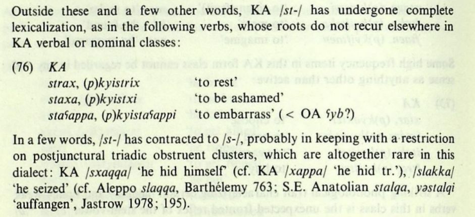 Outside these and a few other words, KA /st-/ has undergone complete lexicalization, as in the following verbs, whose roots do not recur elsewhere in KA verbal or nominal classes:
(76) KA
strax, (p)kyistrix
'to rest'
staxa, (p)kyistxi
'to be ashamed'
staʕappa, (p)kyistaʕappi 'to embarrass' (< OA ʕyb?)
In a few words, /st-/ has contracted to /s-/, probably in keeping with a restriction on postjunctural triadic obstruent clusters, which are altogether rare in this dialect: KA /sxaqqa/ 'he hid himself (cf. KA /xappa/ he hid tr.'), /slakka/
'he seized' (cf. Aleppo slaqqa, Barthélemy 763; S.E. Anatolian stalqa, yastalqi 'auffangen', Jastrow 1978; 195).