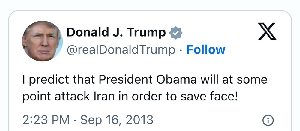Donald J. Trump &
@realDonaldTrump • Follow
I predict that President Obama will at some point attack Iran in order to save face!
2:23 PM • Sep 16, 2013
