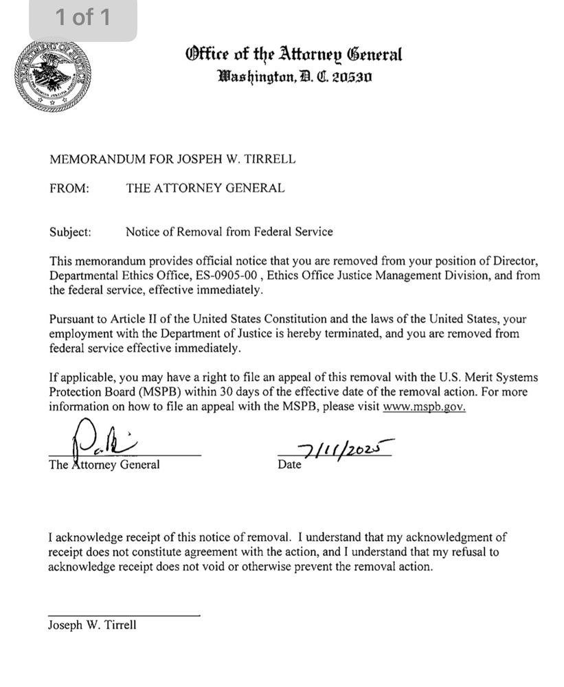 Office af the Attarney General
Washington, E. C. 20530
MEMORANDUM FOR JOSPEH W. TIRRELL
FROM:
THE ATTORNEY GENERAL
Subject:
Notice of Removal from Federal Service
This memorandum provides official notice that you are removed from your position of Director, Departmental Ethics Office, ES-0905-00, Ethics Office Justice Management Division, and from the federal service, effective immediately.
Pursuant to Article Il of the United States Constitution and the laws of the United States, your employment with the Department of Justice is hereby terminated, and you are removed from federal service effective immediately.
If applicable, you may have a right to file an appeal of this removal with the U.S. Merit Systems Protection Board (MSPB) within 30 days of the effective date of the removal action. For more information on how to file an appeal with the MSPB, please visit www.mspb.gov.