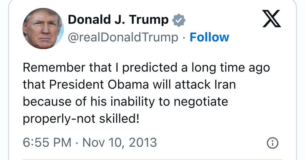 Donald J. Trump
@realDonald Trump • Follow
Remember that I predicted a long time ago that President Obama will attack Iran because of his inability to negotiate properly-not skilled!
6:55 PM • Nov 10, 2013
X