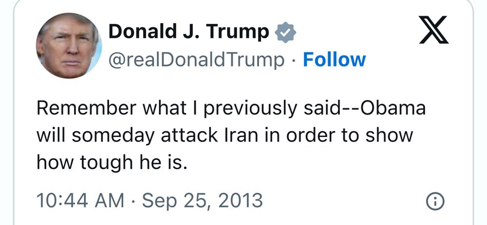 Donald J. Trump & @realDonald Trump • Follow
Remember what I previously said--Obama will someday attack Iran in order to show how tough he is.
10:44 AM • Sep 25, 2013