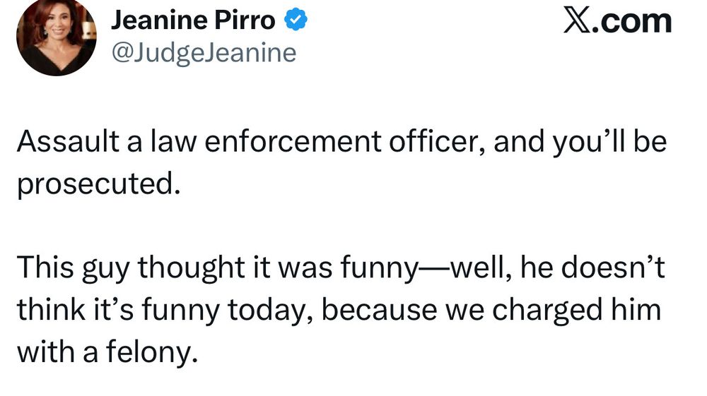 Jeanine Pirro @JudgeJeanine X.com Assault a law enforcement officer, and you'll be prosecuted. This guy thought it was funny—well, he doesn't think it's funny today, because we charged him with a felony.
