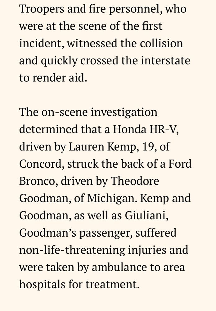 Troopers and fire personnel, who were at the scene of the first incident, witnessed the collision and quickly crossed the interstate to render aid. The on-scene investigation determined that a Honda HR-V, driven by Lauren Kemp, 19, of Concord, struck the back of a Ford Bronco, driven by Theodore Goodman, of Michigan. Kemp and Goodman, as well as Giuliani, Goodman's passenger, suffered non-life-threatening injuries and were taken by ambulance to area hospitals for treatment.