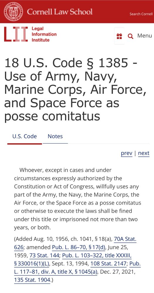 Cornell Law School
LII
" Legal
Information
• Institute
Search Cornell
Q Menu
18 U.S. Code § 1385 - Use of Army, Navy, Marine Corps, Air Force, and Space Force as posse comitatus
U.S. Code Notes
prev | next

Whoever, except in cases and under circumstances expressly authorized by the Constitution or Act of Congress, willfully uses any part of the Army, the Navy, the Marine Corps, the Air Force, or the Space Force as a posse comitatus or otherwise to execute the laws shall be fined under this title or imprisoned not more than two years, or both.

(Added Aug. 10, 1956, ch. 1041, $ 18(a), 70A Stat.
626; amended Pub. L. 86-70, § 17(d), June 25, 1959, 73 Stat. 144; Pub. L. 103-322, title XXXIlI,
§ 330016(1)(L), Sept. 13, 1994, 108 Stat. 2147; Pub.
L. 117-81, div. A, title X, § 1045(a), Dec. 27, 2021,
135 Stat. 1904.)