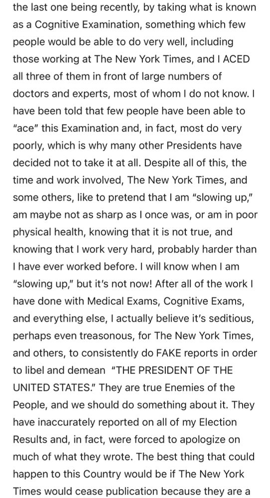 the last one being recently, by taking what is known as a Cognitive Examination, something which few people would be able to do very well, including those working at The New York Times, and I ACED all three of them in front of large numbers of doctors and experts, most of whom I do not know. I have been told that few people have been able to
"ace" this Examination and, in fact, most do very poorly, which is why many other Presidents have decided not to take it at all. Despite all of this, the time and work involved, The New York Times, and some others, like to pretend that I am "slowing up," am maybe not as sharp as I once was, or am in poor physical health, knowing that it is not true, and knowing that I work very hard, probably harder than I have ever worked before. I will know when I am
"slowing up," but it's not now! After all of the work ! have done with Medical Exams, Cognitive Exams, and everything else, I actually believe it's seditious, perhaps even treasonous, for The New York Times, and others, to consistently do FAKE reports in order to libel and demean "THE PRESIDENT OF THE UNITED STATES." They are true Enemies of the People, and we should do something about it. They have inaccurately reported on all of my Election Results and, in fact, were forced to apologize on much of what they wrote. The best thing that could happen to this Country would be if The New York Times would cease publication because they are a